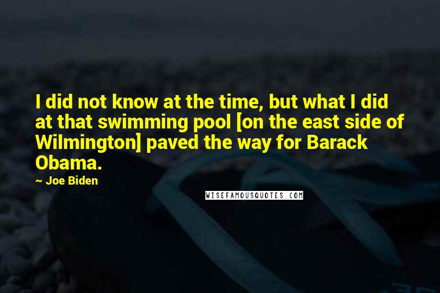 Joe Biden Quotes: I did not know at the time, but what I did at that swimming pool [on the east side of Wilmington] paved the way for Barack Obama.