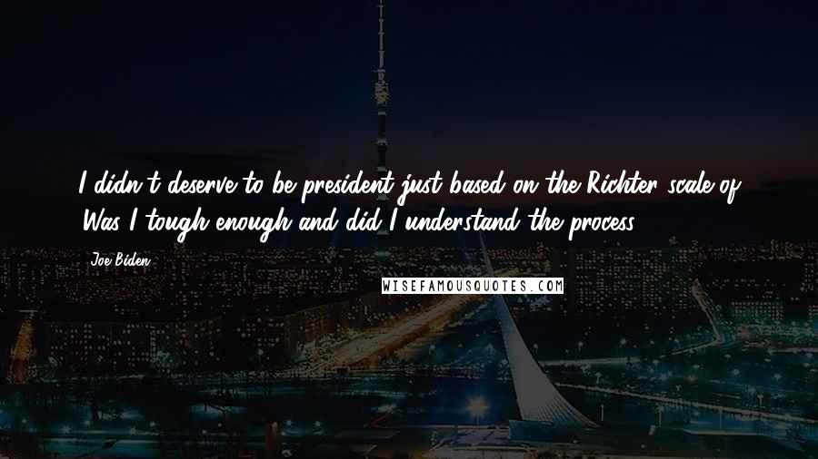 Joe Biden Quotes: I didn't deserve to be president just based on the Richter scale of 'Was I tough enough and did I understand the process?'