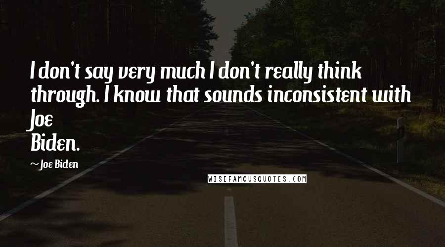 Joe Biden Quotes: I don't say very much I don't really think through. I know that sounds inconsistent with Joe Biden.