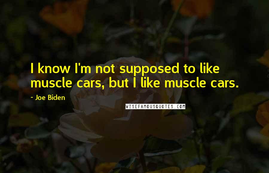 Joe Biden Quotes: I know I'm not supposed to like muscle cars, but I like muscle cars.