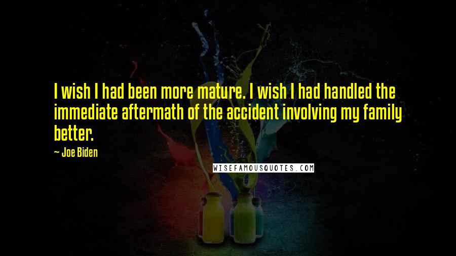Joe Biden Quotes: I wish I had been more mature. I wish I had handled the immediate aftermath of the accident involving my family better.