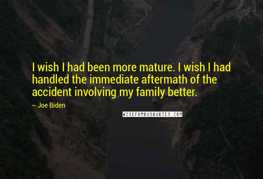 Joe Biden Quotes: I wish I had been more mature. I wish I had handled the immediate aftermath of the accident involving my family better.