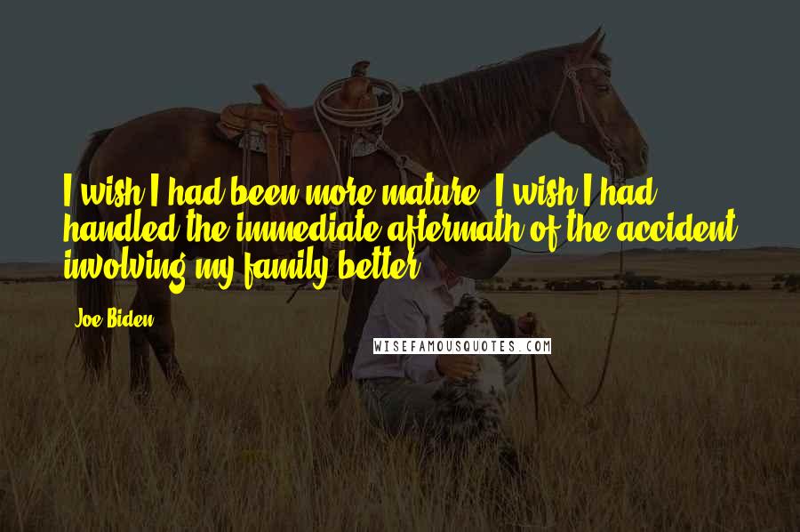 Joe Biden Quotes: I wish I had been more mature. I wish I had handled the immediate aftermath of the accident involving my family better.