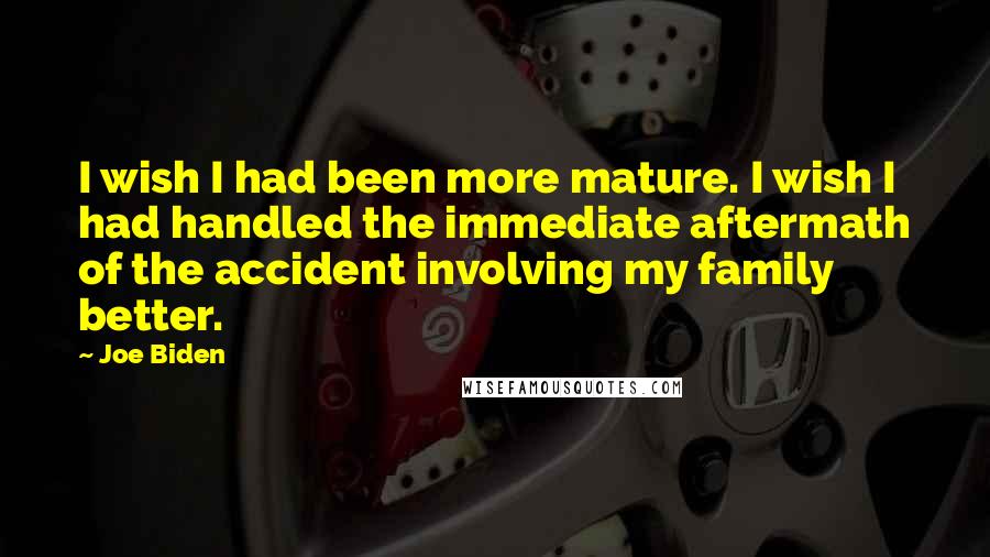 Joe Biden Quotes: I wish I had been more mature. I wish I had handled the immediate aftermath of the accident involving my family better.
