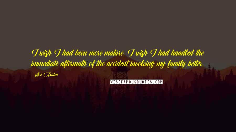 Joe Biden Quotes: I wish I had been more mature. I wish I had handled the immediate aftermath of the accident involving my family better.
