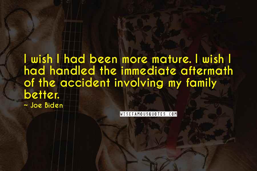 Joe Biden Quotes: I wish I had been more mature. I wish I had handled the immediate aftermath of the accident involving my family better.