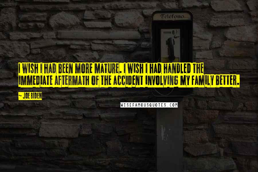 Joe Biden Quotes: I wish I had been more mature. I wish I had handled the immediate aftermath of the accident involving my family better.