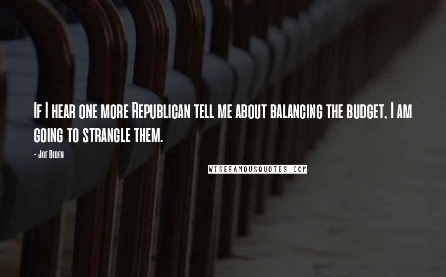 Joe Biden Quotes: If I hear one more Republican tell me about balancing the budget, I am going to strangle them.