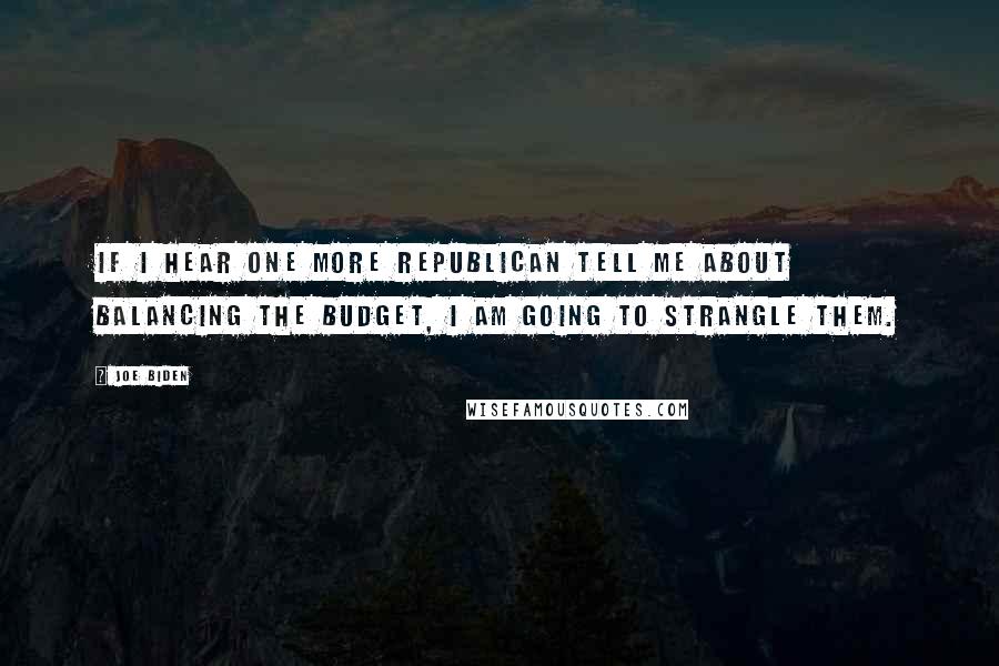 Joe Biden Quotes: If I hear one more Republican tell me about balancing the budget, I am going to strangle them.