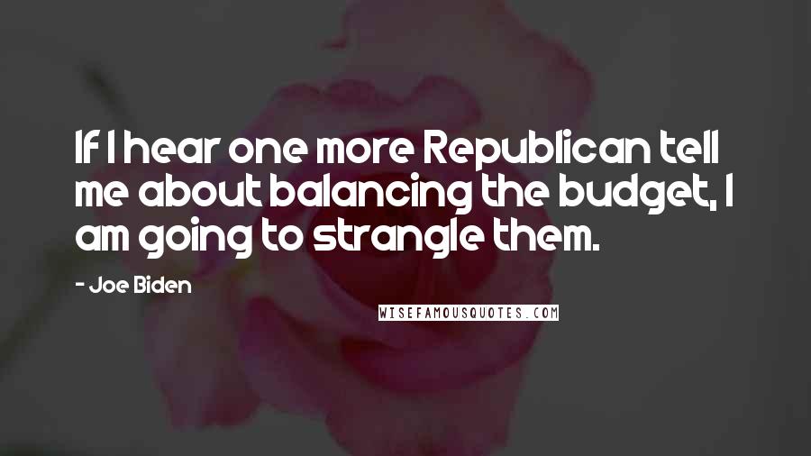 Joe Biden Quotes: If I hear one more Republican tell me about balancing the budget, I am going to strangle them.