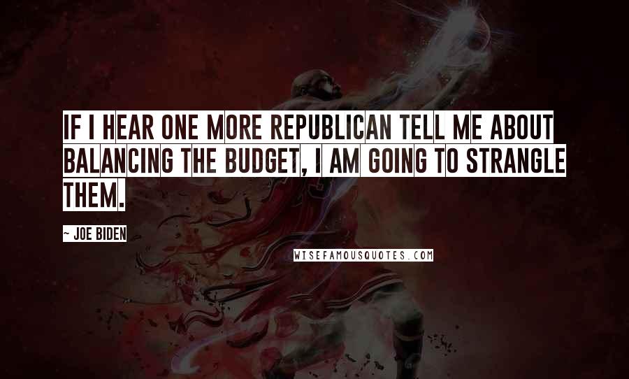 Joe Biden Quotes: If I hear one more Republican tell me about balancing the budget, I am going to strangle them.