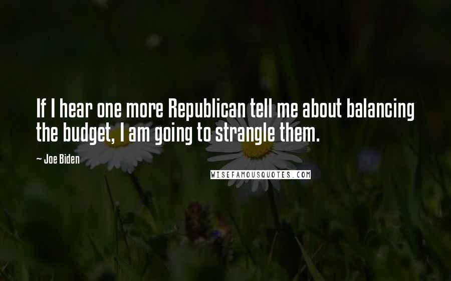 Joe Biden Quotes: If I hear one more Republican tell me about balancing the budget, I am going to strangle them.