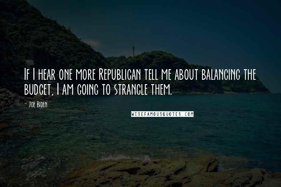 Joe Biden Quotes: If I hear one more Republican tell me about balancing the budget, I am going to strangle them.