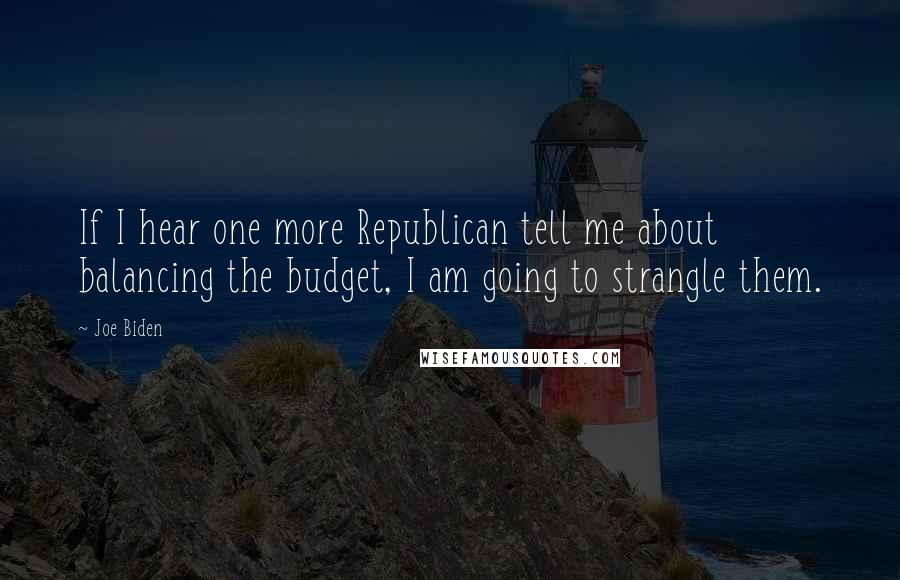 Joe Biden Quotes: If I hear one more Republican tell me about balancing the budget, I am going to strangle them.