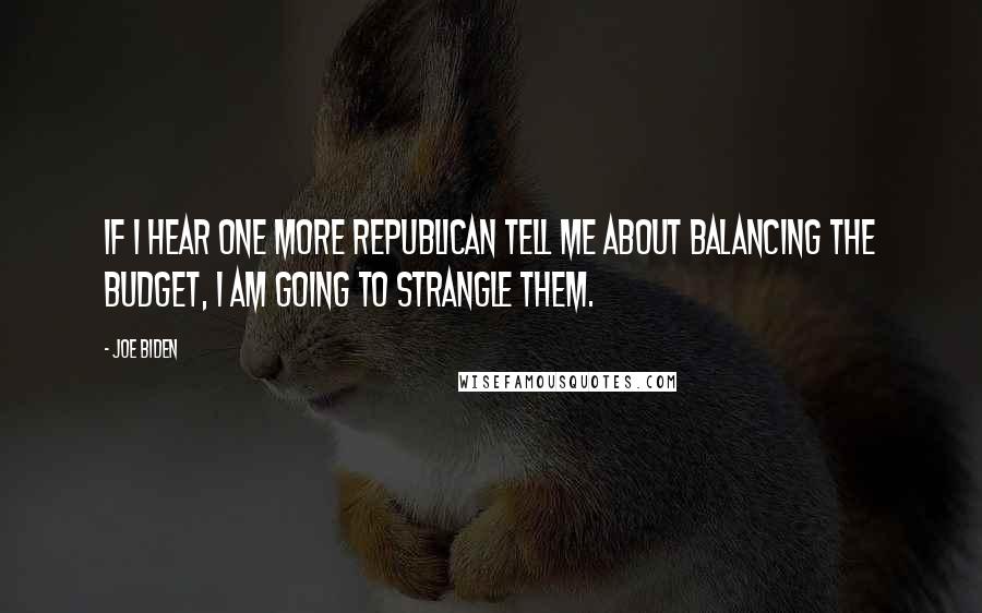 Joe Biden Quotes: If I hear one more Republican tell me about balancing the budget, I am going to strangle them.