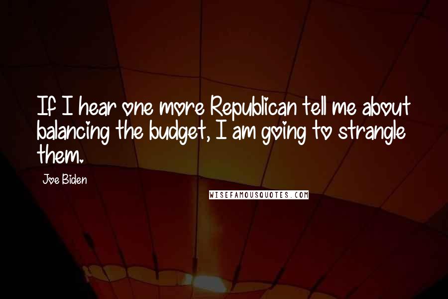 Joe Biden Quotes: If I hear one more Republican tell me about balancing the budget, I am going to strangle them.