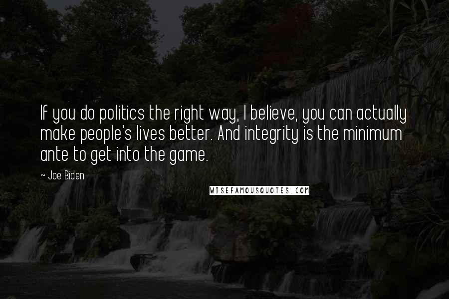 Joe Biden Quotes: If you do politics the right way, I believe, you can actually make people's lives better. And integrity is the minimum ante to get into the game.