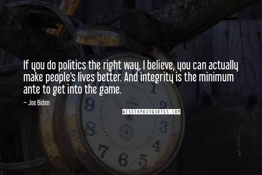 Joe Biden Quotes: If you do politics the right way, I believe, you can actually make people's lives better. And integrity is the minimum ante to get into the game.