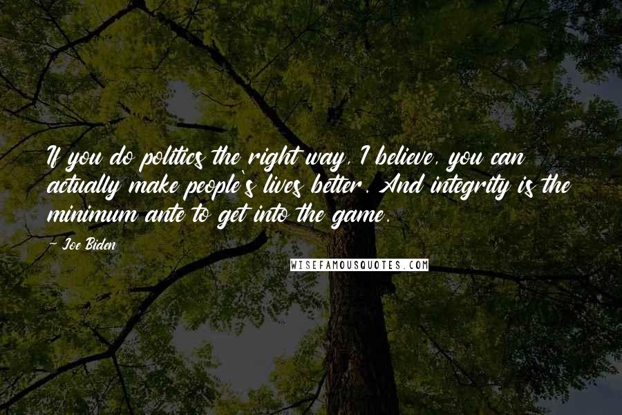 Joe Biden Quotes: If you do politics the right way, I believe, you can actually make people's lives better. And integrity is the minimum ante to get into the game.