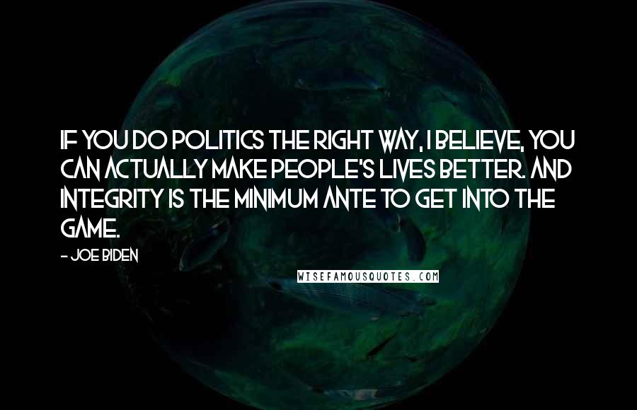 Joe Biden Quotes: If you do politics the right way, I believe, you can actually make people's lives better. And integrity is the minimum ante to get into the game.