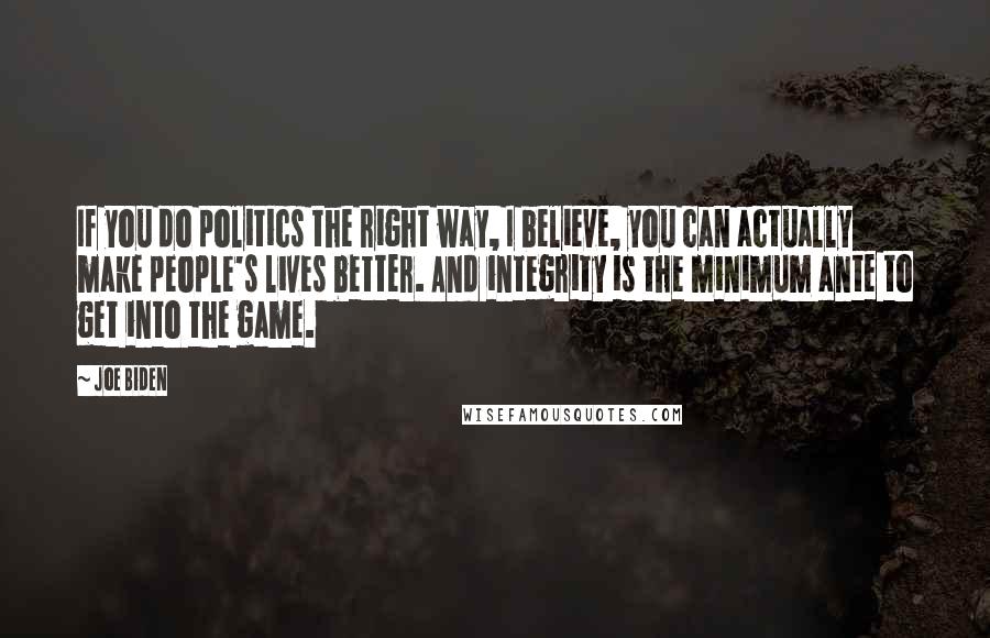 Joe Biden Quotes: If you do politics the right way, I believe, you can actually make people's lives better. And integrity is the minimum ante to get into the game.