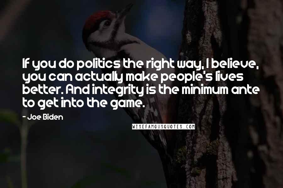 Joe Biden Quotes: If you do politics the right way, I believe, you can actually make people's lives better. And integrity is the minimum ante to get into the game.