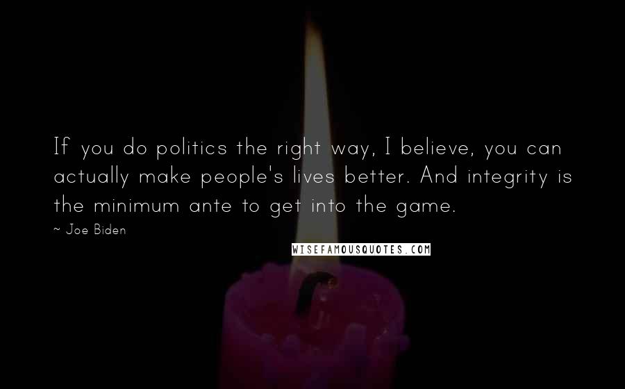 Joe Biden Quotes: If you do politics the right way, I believe, you can actually make people's lives better. And integrity is the minimum ante to get into the game.