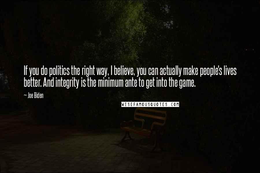 Joe Biden Quotes: If you do politics the right way, I believe, you can actually make people's lives better. And integrity is the minimum ante to get into the game.