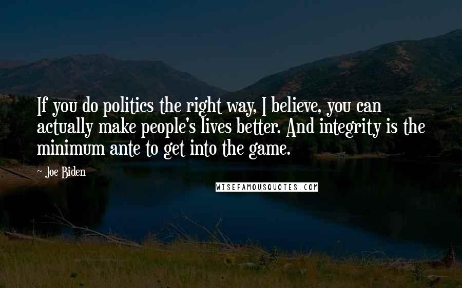 Joe Biden Quotes: If you do politics the right way, I believe, you can actually make people's lives better. And integrity is the minimum ante to get into the game.