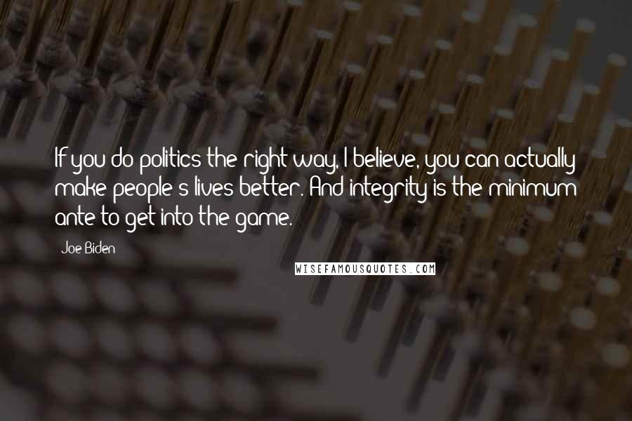 Joe Biden Quotes: If you do politics the right way, I believe, you can actually make people's lives better. And integrity is the minimum ante to get into the game.