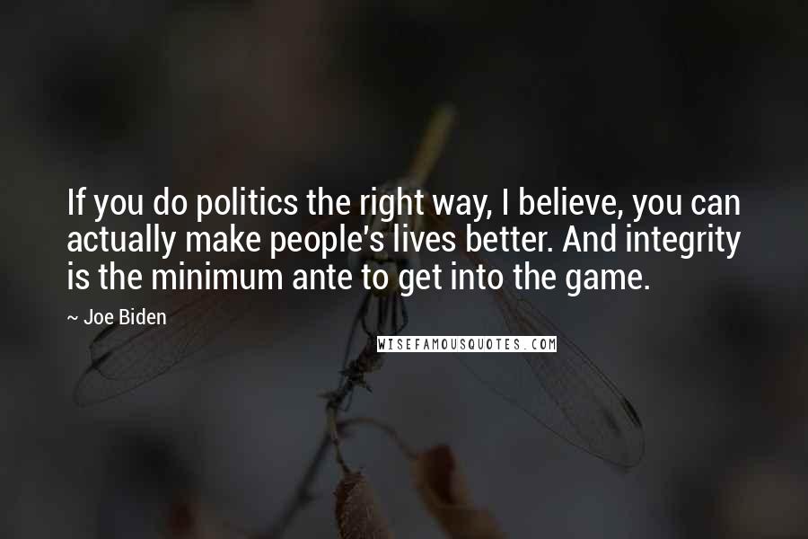 Joe Biden Quotes: If you do politics the right way, I believe, you can actually make people's lives better. And integrity is the minimum ante to get into the game.