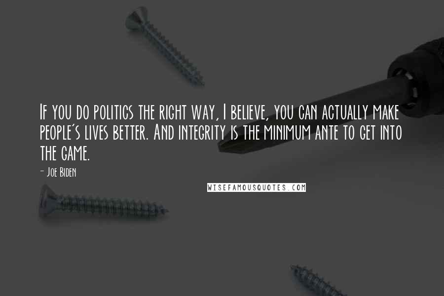 Joe Biden Quotes: If you do politics the right way, I believe, you can actually make people's lives better. And integrity is the minimum ante to get into the game.