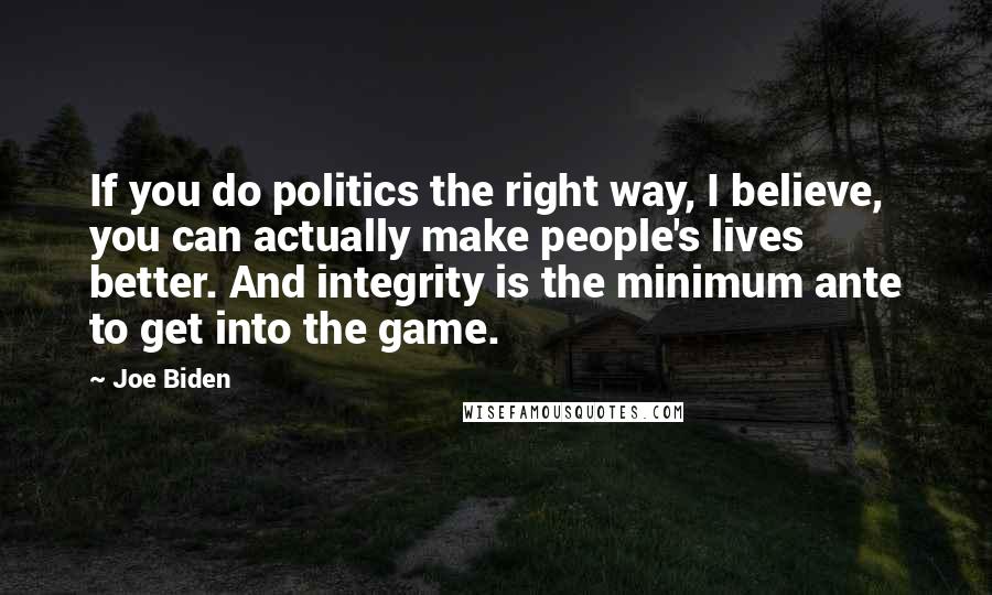 Joe Biden Quotes: If you do politics the right way, I believe, you can actually make people's lives better. And integrity is the minimum ante to get into the game.