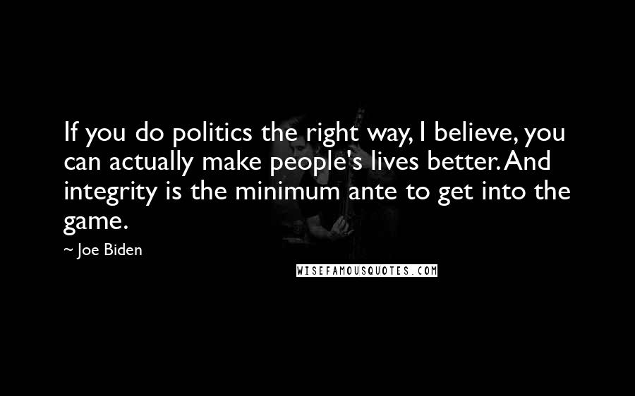 Joe Biden Quotes: If you do politics the right way, I believe, you can actually make people's lives better. And integrity is the minimum ante to get into the game.