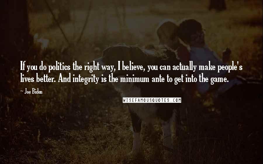 Joe Biden Quotes: If you do politics the right way, I believe, you can actually make people's lives better. And integrity is the minimum ante to get into the game.