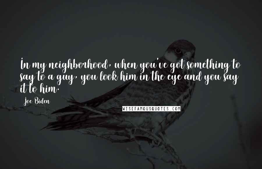 Joe Biden Quotes: In my neighborhood, when you've got something to say to a guy, you look him in the eye and you say it to him.