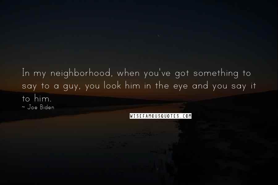 Joe Biden Quotes: In my neighborhood, when you've got something to say to a guy, you look him in the eye and you say it to him.