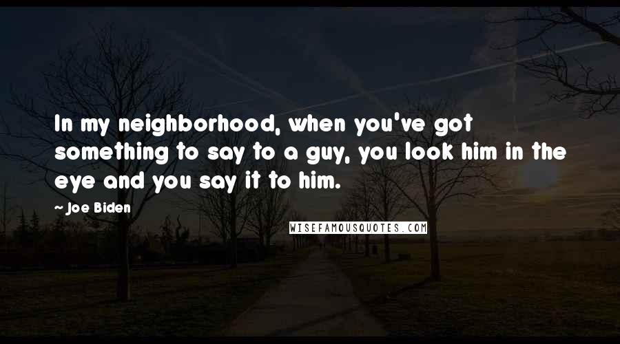 Joe Biden Quotes: In my neighborhood, when you've got something to say to a guy, you look him in the eye and you say it to him.