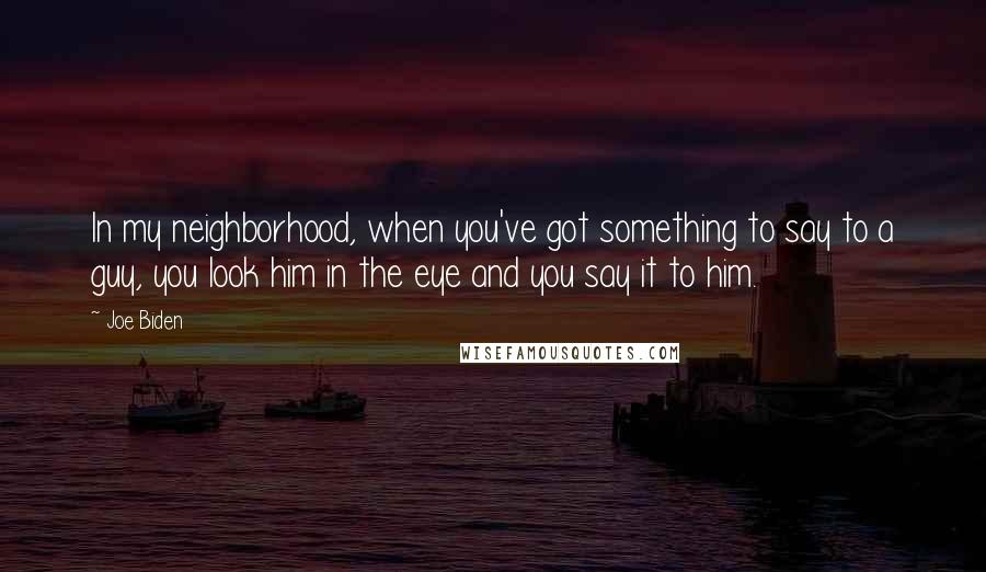 Joe Biden Quotes: In my neighborhood, when you've got something to say to a guy, you look him in the eye and you say it to him.
