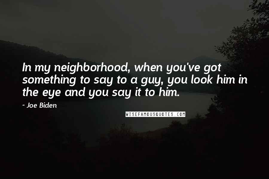 Joe Biden Quotes: In my neighborhood, when you've got something to say to a guy, you look him in the eye and you say it to him.