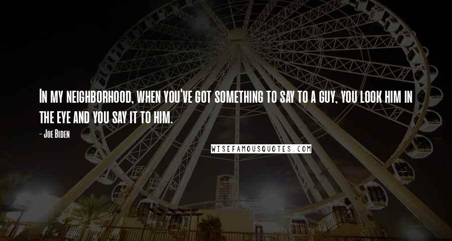 Joe Biden Quotes: In my neighborhood, when you've got something to say to a guy, you look him in the eye and you say it to him.