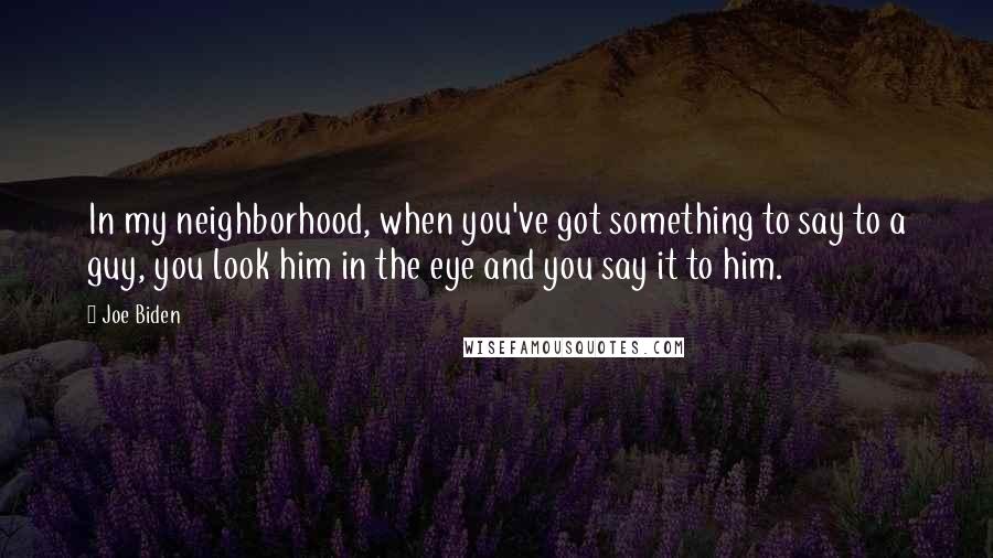 Joe Biden Quotes: In my neighborhood, when you've got something to say to a guy, you look him in the eye and you say it to him.