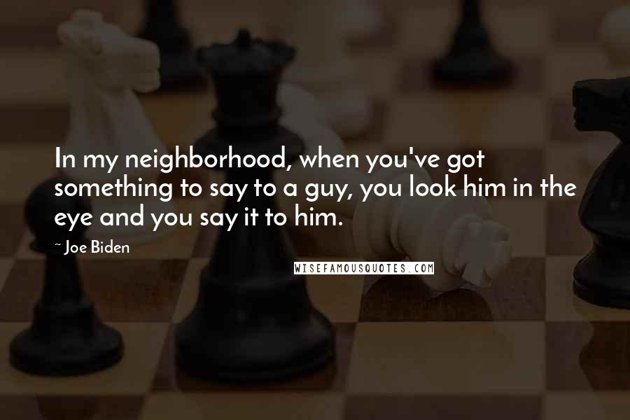 Joe Biden Quotes: In my neighborhood, when you've got something to say to a guy, you look him in the eye and you say it to him.