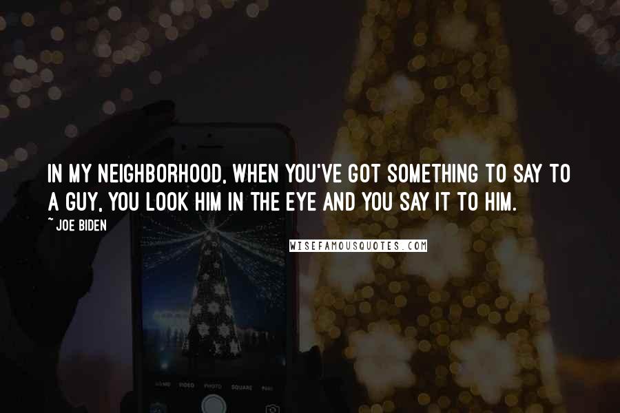 Joe Biden Quotes: In my neighborhood, when you've got something to say to a guy, you look him in the eye and you say it to him.