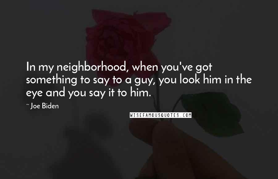 Joe Biden Quotes: In my neighborhood, when you've got something to say to a guy, you look him in the eye and you say it to him.