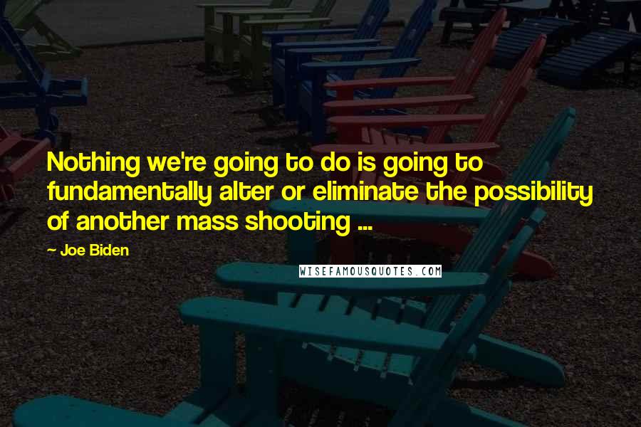 Joe Biden Quotes: Nothing we're going to do is going to fundamentally alter or eliminate the possibility of another mass shooting ...