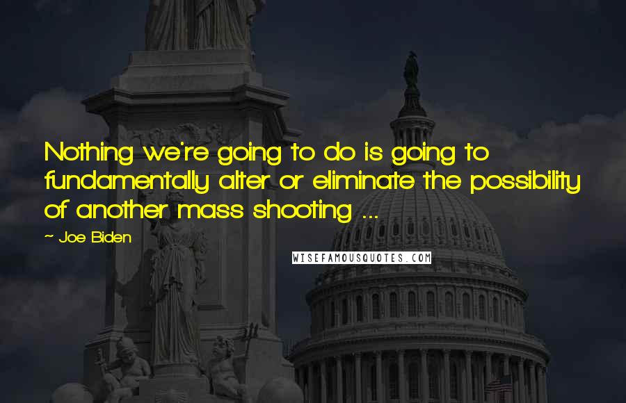 Joe Biden Quotes: Nothing we're going to do is going to fundamentally alter or eliminate the possibility of another mass shooting ...