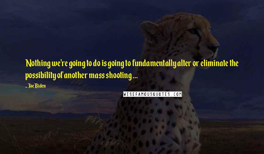 Joe Biden Quotes: Nothing we're going to do is going to fundamentally alter or eliminate the possibility of another mass shooting ...