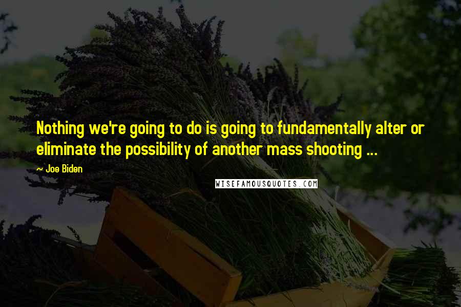 Joe Biden Quotes: Nothing we're going to do is going to fundamentally alter or eliminate the possibility of another mass shooting ...