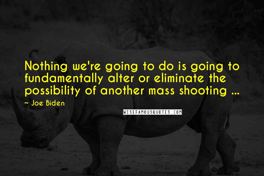 Joe Biden Quotes: Nothing we're going to do is going to fundamentally alter or eliminate the possibility of another mass shooting ...